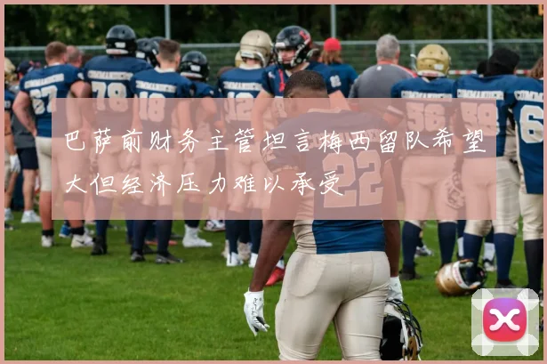 巴萨前财务主管坦言梅西留队希望大但经济压力难以承受