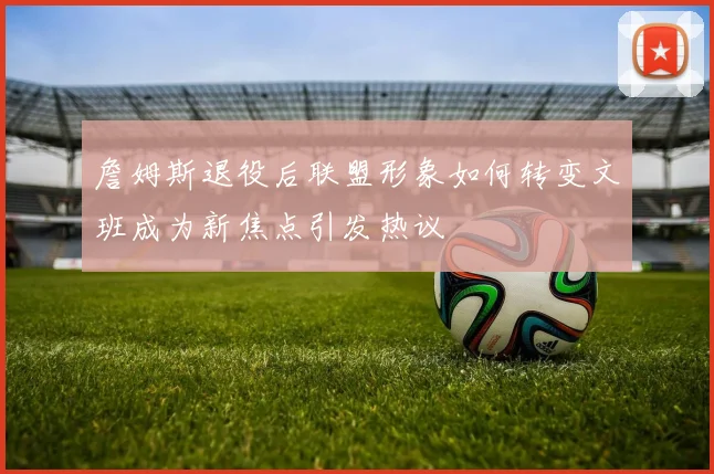 詹姆斯退役后联盟形象如何转变文班成为新焦点引发热议