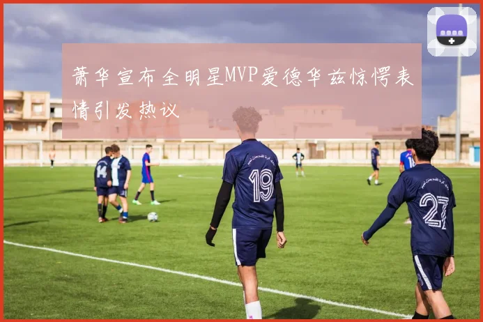 萧华宣布全明星MVP爱德华兹惊愕表情引发热议