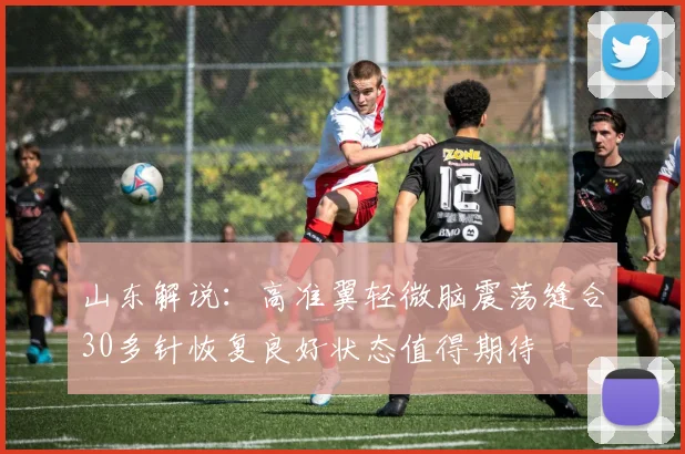 山东解说：高准翼轻微脑震荡缝合30多针恢复良好状态值得期待