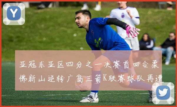 亚冠东亚区四分之一决赛首回合柔佛新山逆转广岛三箭K联赛球队再遭不胜困扰