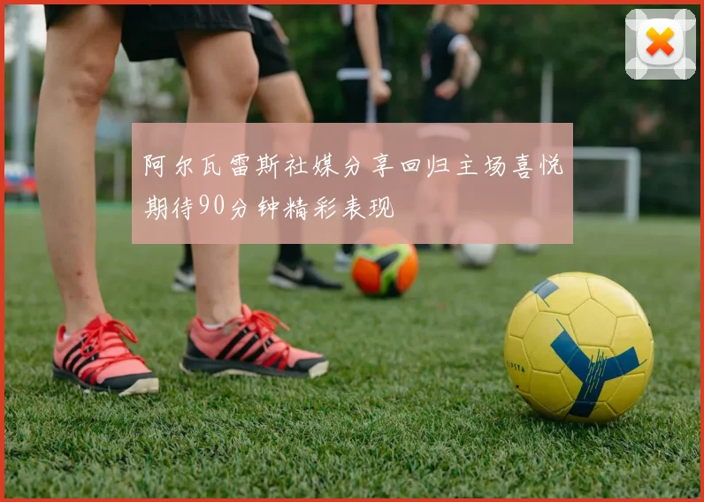 阿尔瓦雷斯社媒分享回归主场喜悦期待90分钟精彩表现