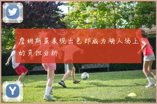 詹姆斯虽表现出色却成为湖人场上的负担分析