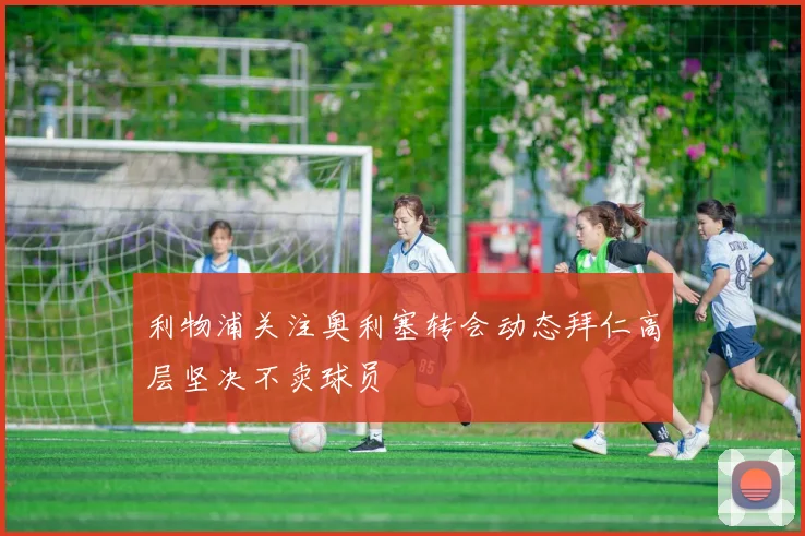 利物浦关注奥利塞转会动态拜仁高层坚决不卖球员