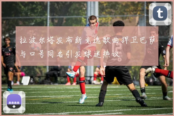 拉波尔塔发布新竞选歌曲捍卫巴萨与口号同名引发球迷热议